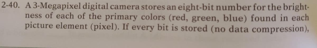 2-40. A 3-Megapixel digital camera stores an eight-bit number for the bright-
ness of each of the primary colors (red, green, blue) found in each
picture element (pixel). If every bit is stored (no data compression),
