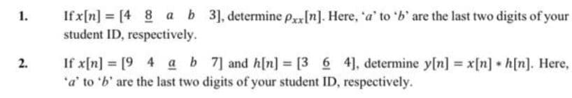 If x[n] = [4 8 a b 3], determine pxx[n]. Here, 'a' to 'b' are the last two digits of your
student ID, respectively.
1.
If x[n] = [9 4 ab 7] and h[n] = [3 6 4], determine y[n] = x[n] h[n]. Here,
'a' to 'b' are the last two digits of your student ID, respectively.
2.
