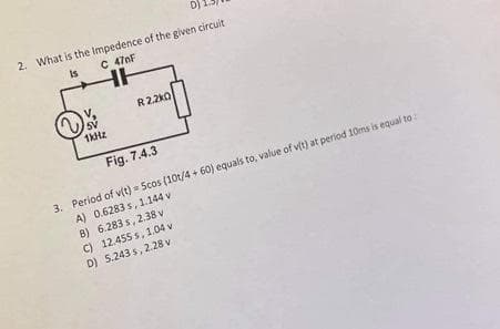 D)
2. What is the Impedence of the given circuit
is
C 470F
HH
V.
R2.2kO
1kHz
Fig. 7.4.3
3. Period of v(t) = Scos (10t/4 + 60) equals to, value of v(t) at period 10ms is equal to:
A) 0.6283 s, 1.144 v
B) 6.283 s, 2.38 v
C) 12.455 s, 1.04 v
D) 5.243 s, 2.28 v
