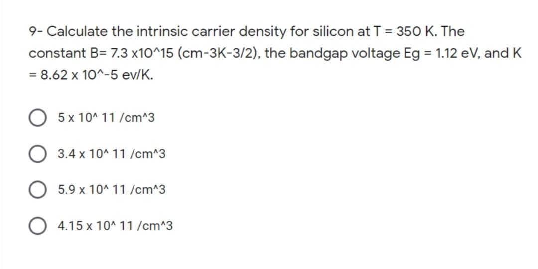 9- Calculate the intrinsic carrier density for silicon at T = 35O K. The
constant B= 7.3 x10^15 (cm-3K-3/2), the bandgap voltage Eg = 1.12 eV, and K
= 8.62 x 10^-5 ev/K.
O 5x 10^ 11 /cm^3
O 3.4 x 10^ 11 /cm^3
5.9 x 10^ 11 /cm^3
O 4.15 x 10^ 11 /cm^3
