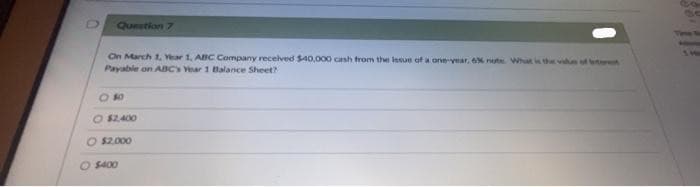 Question 7
On March 1, Year 1, ABC Company received $40,000 cash from the issue of a one-year, 6% note. What is the value of teret
Payable on ABC's Year 1 Balance Sheet?
880
O $2,400
O $2.000
O $400