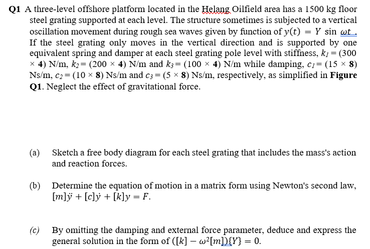 Q1 A three-level offshore platform located in the Helang Oilfield area has a 1500 kg floor
steel grating supported at each level. The structure sometimes is subjected to a vertical
ocillation movement during rough sea waves given by function of y(t) = Y sin wt.
If the steel grating only moves in the vertical direction and is supported by one
equivalent spring and damper at each steel grating pole level with stiffness, k1 = (300
x 4) N/m, k2= (200 × 4) N/m and k3= (100 x 4) N/m while damping, c= (15 × 8)
Ns/m, c2 = (10 x 8) Ns/m and c3 = (5 × 8) Ns/m, respectively, as simplified in Figure
Q1. Neglect the effect of gravitational force.
(a) Sketch a free body diagram for each steel grating that includes the mass's action
and reaction forces.
(b) Determine the equation of motion in a matrix form using Newton's second law,
[m]ÿ + [c]ý + [k]y = F.
(c) By omitting the damping and external force parameter, deduce and express the
general solution in the form of ([k] – w?[m]D{Y} = 0.
