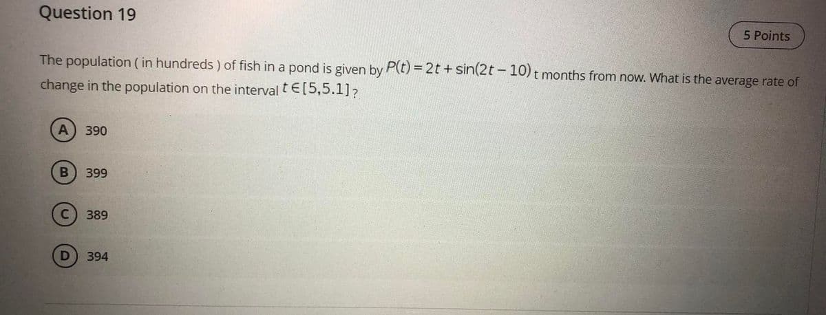 Question 19
5 Points
The population ( in hundreds) of fish in a pond is given by P(t) = 2t + sin(2t – 10) t months from now. What is the average rate of
change in the population on the interval tE[5,5.1]?
A) 390
B
399
389
394
D.
