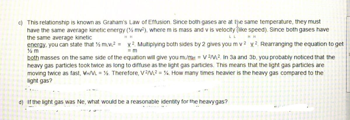 c) This relationship is known as Graham's Law of Effusion. Since both gases are at te same temperature, they must
have the same average kinetic energy (½ mv²), where m is mass and v is velocity (like speed). Since both gases have
the same average kinetic
energy, you can state that ½ muvL2 = v ². Multiplying both sides by 2 gives you m v 2 y ². Rearranging the equation to get
H H
LL
H H
2 m
= m
both masses on the same side of the equation will give you mu/mH = V 2/VL2. In 3a and 3b, you probably noticed that the
heavy gas particles took twice as long to diffuse as the light gas particles. This means that the light gas particles are
moving twice as fast, VH/VL = ½. Therefore, V 2/VL2 = ¼. How many times heavier is the heavy gas compared to the
light gas?
d) If the light gas was Ne, what would be a reasonable identity for the heavy gas?
