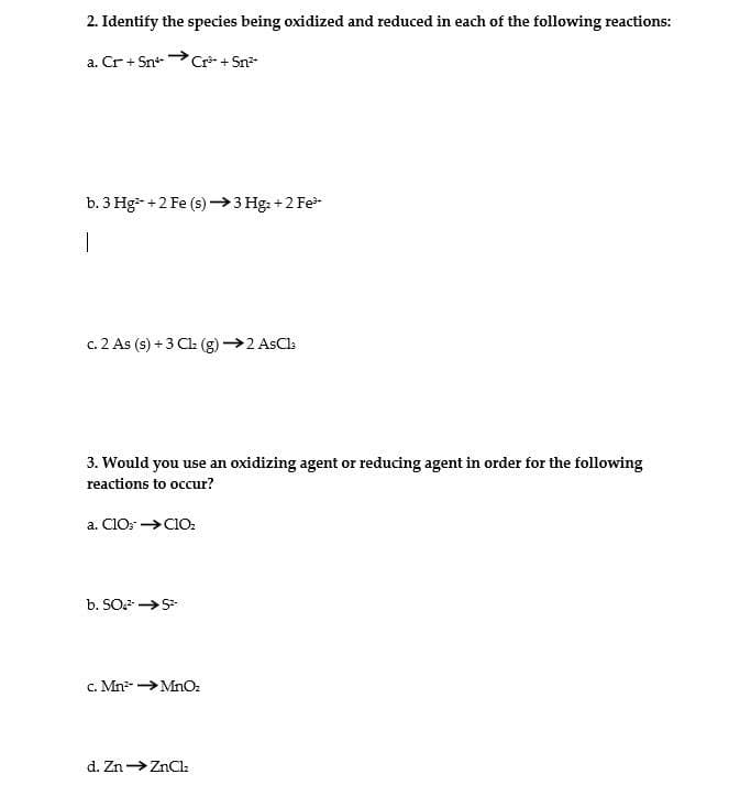 2. Identify the species being oxidized and reduced in each of the following reactions:
a. Cr + Snt
Cr + Sn
b. 3 Hg- +2 Fe (s)→3 Hg: +2 Fe
c. 2 As (s) +3 Cl (g) →2 AsCls
3. Would you use an oxidizing agent or reducing agent in order for the following
reactions to occur?
a. CIO: →C10:
b. SO →S
c. Mn >MnOz
d. Zn→ZnClz

