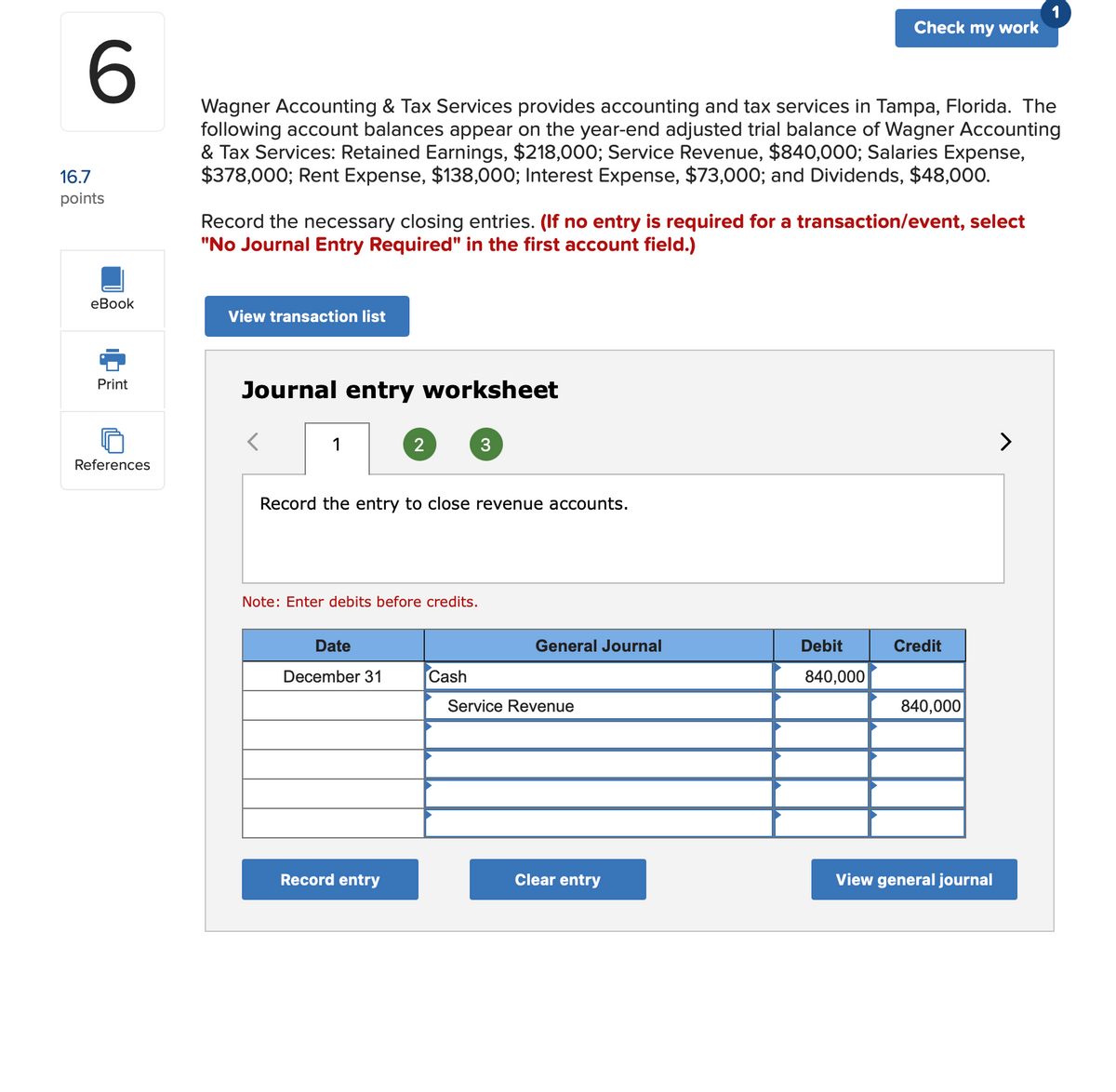 1
Check my work
Wagner Accounting & Tax Services provides accounting and tax services in Tampa, Florida. The
following account balances appear on the year-end adjusted trial balance of Wagner Accounting
& Tax Services: Retained Earnings, $218,000; Service Revenue, $840,000; Salaries Expense,
$378,000; Rent Expense, $138,000; Interest Expense, $73,000; and Dividends, $48,000.
16.7
points
Record the necessary closing entries. (If no entry is required for a transaction/event, select
"No Journal Entry Required" in the first account field.)
еВook
View transaction list
Print
Journal entry worksheet
1
>
References
Record the entry to close revenue accounts.
Note: Enter debits before credits.
Date
General Journal
Debit
Credit
December 31
Cash
840,000
Service Revenue
840,000
Record entry
Clear entry
View general journal
