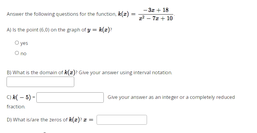 Answer the following questions for the function, k(x)
A) Is the point (6,0) on the graph of y = k(x)?
O yes
O no
C) k(-5) =
fraction.
=
B) What is the domain of k(x)? Give your answer using interval notation.
D) What is/are the zeros of k(x)? x =
- 3x + 18
x²7x + 10
Give your answer as an integer or a completely reduced