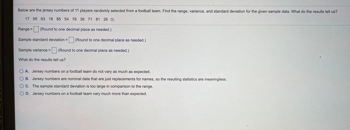 Below are the jersey numbers of 11 players randomly selected from a football team. Find the range, variance, and standard deviation for the given sample data. What do the results tell us?
17 95 93 18 85 54 76 36 71 81 26
Range =
(Round to one decimal place as needed.)
%3D
Sample standard deviation =
(Round to one decimal place as needed.)
Sample variance = (Round to one decimal place as needed.)
What do the results tell us?
O A. Jersey numbers on a football team do not vary as much as expected.
O B. Jersey numbers are nominal data that are just replacements for names, so the resulting statistics are meaningless.
O C. The sample standard deviation is too large in comparison to the range.
O D. Jersey numbers on a football team vary much more than expected.
