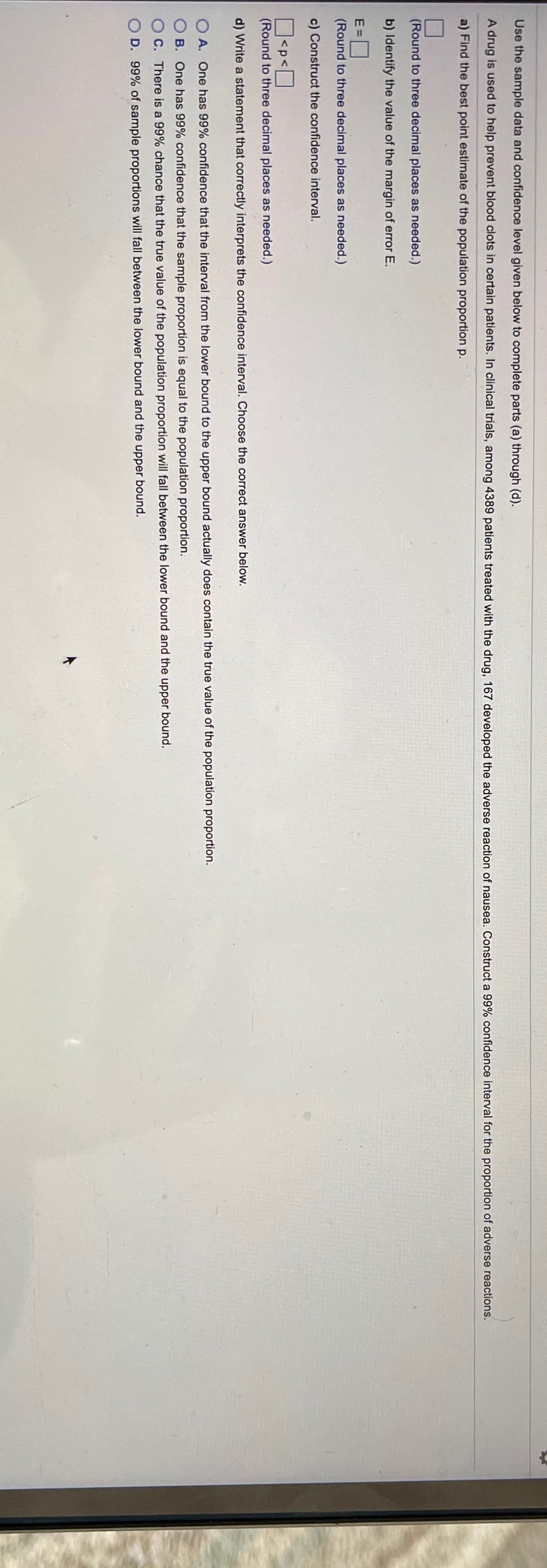 Use the sample data and confidence level given below to complete parts (a) through (d).
A drug is used to help prevent blood clots in certain patients. In clinical trials, among 4389 patients treated with the drug, 167 developed the adverse reaction of nausea. Construct a 99% confidence interval for the proportion of adverse reactions.
a) Find the best point estimate of the population proportion p.
(Round to three decimal places as needed.)
b) Identify the value of the margin of error E.
E =
(Round to three decimal places as needed.)
c) Construct the confidence interval.
<p<
(Round to three decimal places as needed.)
d) Write a statement that correctly interprets the confidence interval. Choose the correct answer below.
O A. One has 99% confidence that the interval from the lower bound to the upper bound actually does contain the true value of the population proportion.
B. One has 99% confidence that the sample proportion is equal to the population proportion.
C. There is a 99% chance that the true value of the population proportion will fall between the lower bound and the upper bound.
D. 99% of sample proportions will fall between the lower bound and the upper bound.
