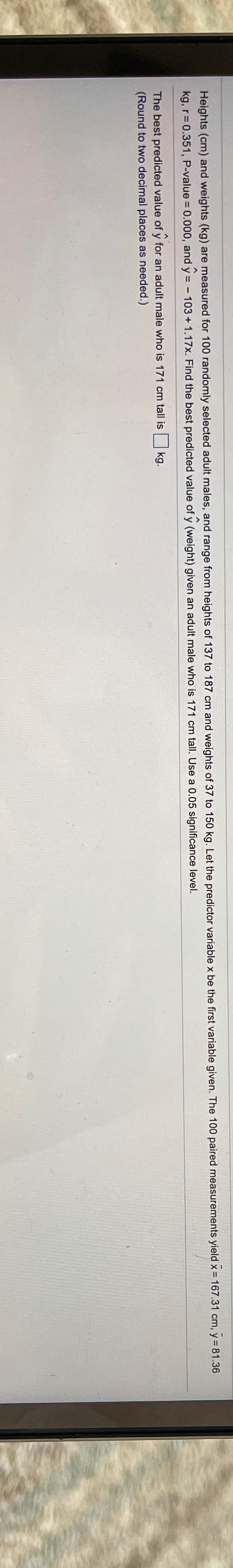 Heights (cm) and weights (kg) are measured for 100 randomly selected adult males, and range from heights of 137 to 187 cm and weights of 37 to 150 kg. Let the predictor variable x be the first variable given. The 100 paired measurements yield x = 167.31 cm, y = 81.36
kg, r= 0.351, P-value = 0.000, and y = - 103 +1.17x. Find the best predicted value of y (weight) given an adult male who is 171 cm tall. Use a 0.05 significance level.
The best predicted value of y for an adult male who is 171 cm tall is
(Round to two decimal places as needed.)
kg.
