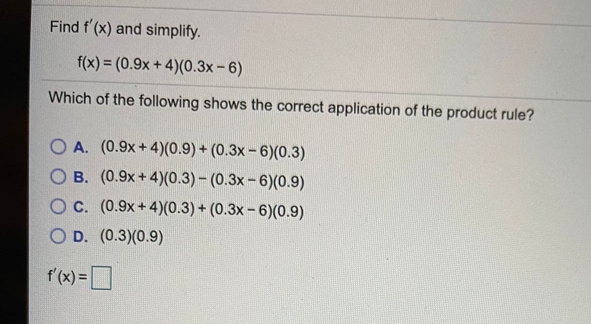 Find f (x) and simplify.
f(x)%3D(0.9x+4)(0.3x- 6)
Which of the following shows the correct application of the product rule?
O A. (0.9x+4)(0.9) + (0.3x – 6)(0.3)
B. (0.9x+ 4)(0.3)- (0.3x-6)(0.9)
c. (0.9x+ 4)(0.3) + (0.3x – 6)(0.9)
O D. (0.3)(0.9)
f'(x) =
