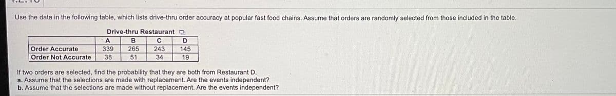 Use the data in the following table, which lists drive-thru order accuracy at popular fast food chains. Assume that orders are randomly selected from those included in the table.
Drive-thru Restaurant O
A
C
Order Accurate
339
265
243
145
Order Not Accurate
38
51
34
19
If two orders are selected, find the probability that they are both from Restaurant D.
a. Assume that the selections are made with replacement. Are the events independent?
b. Assume that the selections are made without replacement. Are the events independent?

