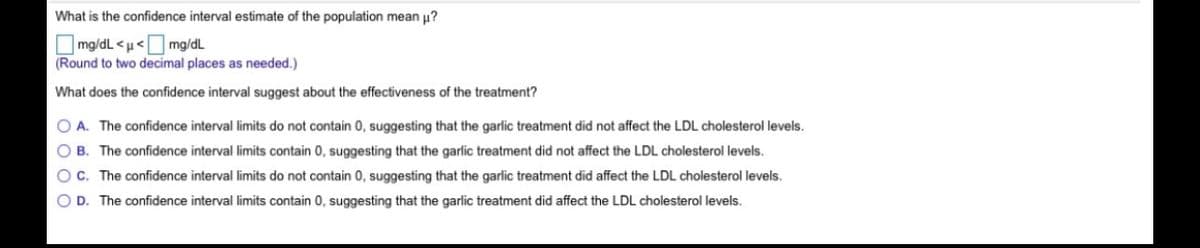 What is the confidence interval estimate of the population mean u?
O mg/dL <u<O mg/dL
(Round to two decimal places as needed.)
What does the confidence interval suggest about the effectiveness of the treatment?
O A. The confidence interval limits do not contain 0, suggesting that the garlic treatment did not affect the LDL cholesterol levels.
O B. The confidence interval limits contain 0, suggesting that the garlic treatment did not affect the LDL cholesterol levels.
OC. The confidence interval limits do not contain 0, suggesting that the garlic treatment did affect the LDL cholesterol levels.
O D. The confidence interval limits contain 0, suggesting that the garlic treatment did affect the LDL cholesterol levels.
