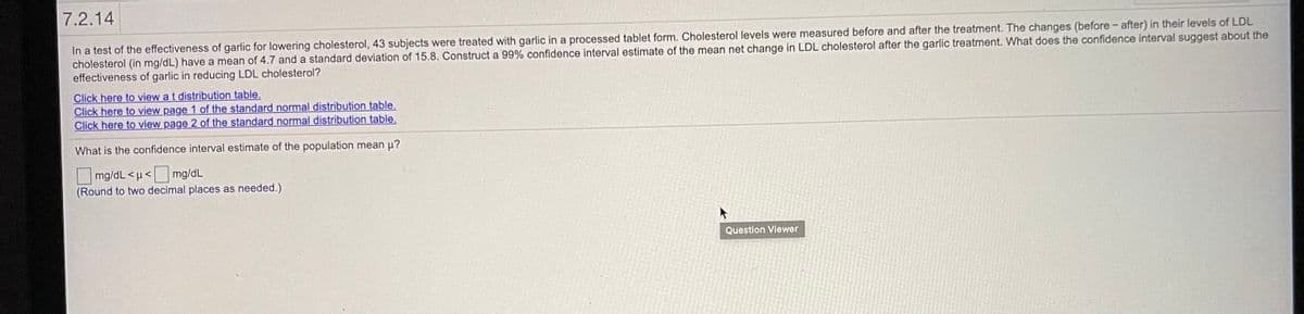 7.2.14
In a test of the effectiveness of garlic for lowering cholesterol, 43 subjects were treated with garlic in a processed tablet form. Cholesterol levels were measured before and after the treatment. The changes (before- after) in their levels of LDL
cholesterol (in mg/dL) have a mean of 4.7 and a standard deviation of 15.8. Construct a 99% confidence interval estimate of the mean net change in LDL cholesterol after the garlic treatment. What does the confidence interval suggest about the
effectiveness of garlic in reducing LDL cholesterol?
Click here to view a t distribution table.
Click here to view page 1 of the standard normal distribution table.
Click here to view page 2 of the standard normal distribution table.
What is the confidence interval estimate of the population mean u?
mg/dL <µ< mg/dL
(Round to two decimal places as needed.)
Question Viewer
