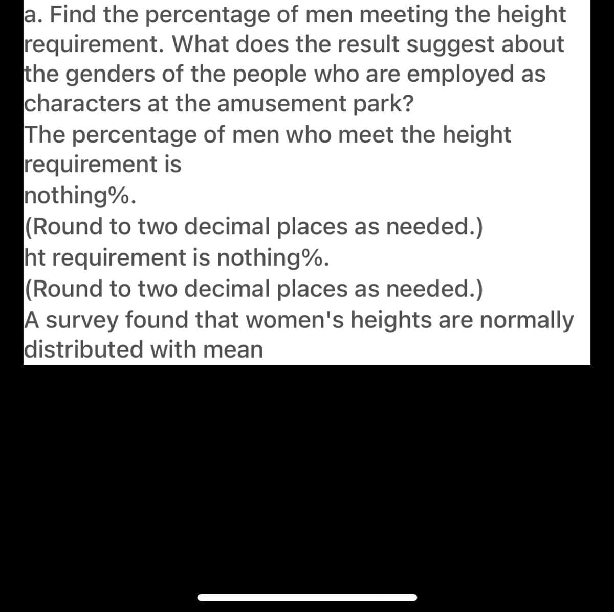 a. Find the percentage of men meeting the height
requirement. What does the result suggest about
the genders of the people who are employed as
characters at the amusement park?
The percentage of men who meet the height
requirement is
nothing%.
(Round to two decimal places as needed.)
ht requirement is nothing%.
(Round to two decimal places as needed.)
A survey found that women's heights are normally
distributed with mean
