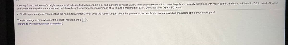 A survey found that women's heights are normally distributed with mean 62.8 in. and standard deviation 2.2 in. The survey also found that men's heights are normally distributed with mean 69.5 in. and standard deviation 3.2 in. Most of the live
characters employed at an amusement park have height requirements of a minimum of 56 in. and a maximum of 63 in. Complete parts (a) and (b) below.
a. Find the percentage of men meeting the height requirement. What does the result suggest about the genders of the people who are employed as characters at the amusement park?
The percentage of men who meet the height requirement is %.
(Round to two decimal places as needed.)
