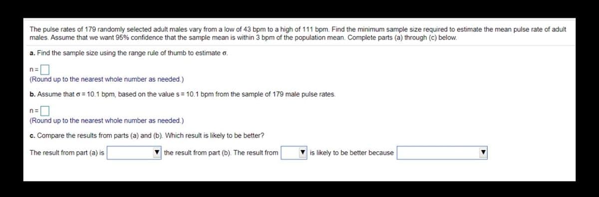 The pulse rates of 179 randomly selected adult males vary from a low of 43 bpm to a high of 111 bpm. Find the minimum sample size required to estimate the mean pulse rate of adult
males. Assume that we want 95% confidence that the sample mean is within 3 bpm of the population mean. Complete parts (a) through (c) below.
a. Find the sample size using the range rule of thumb to estimate o.
n=
(Round up to the nearest whole number as needed.)
b. Assume that o = 10.1 bpm, based on the value s = 10.1 bpm from the sample of 179 male pulse rates.
n=
(Round up to the nearest whole number as needed.)
c. Compare the results from parts (a) and (b). Which result is likely to be better?
The result from part (a) is
V the result from part (b). The result from
V is likely to be better because
