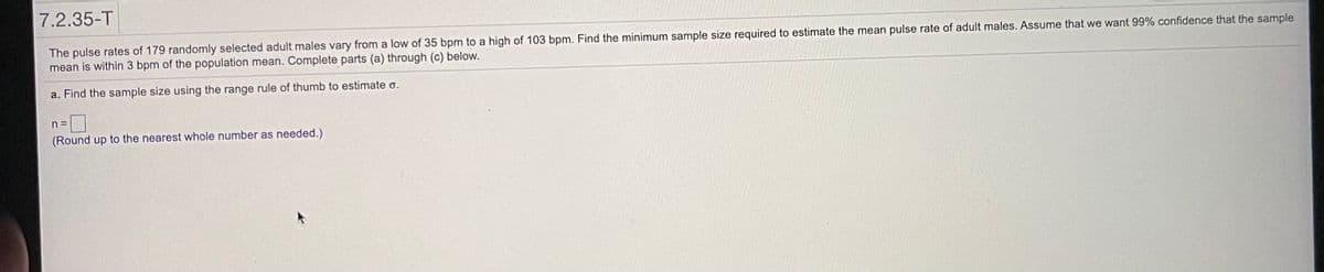 7.2.35-T
The pulse rates of 179 randomly selected adult males vary from a low of 35 bpm to a high of 103 bpm. Find the minimum sample size required to estimate the mean pulse rate of adult males. Assume that we want 99% confidence that the sample
mean is within 3 bpm of the population mean. Complete parts (a) through (c) below.
a. Find the sample size using the range rule of thumb to estimate o.
n =
(Round up to the nearest whole number as needed.)
