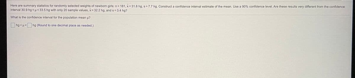 Here are summary statistics for randomly selected weights of newborn girls: n= 181, x = 31.8 hg, s = 7.7 hg. Construct a confidence interval estimate of the mean. Use a 90% confidence level. Are these results very different from the confidence
interval 30.9 hg <µ< 33.5 hg with only 20 sample values, x 32.2 hg, and s =3.4 hg?
What is the confidence interval for the population mean u?
hg <u<
hg (Round to one decimal place as needed.)
