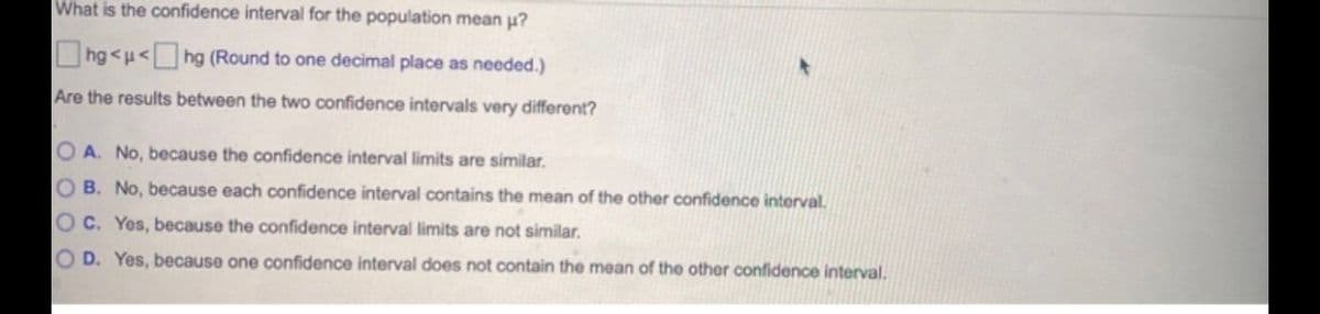 What is the confidence interval for the population mean p?
hg <u<hg (Round to one decimal place as needed.)
Are the results between the two confidence intervals very different?
O A. No, because the confidence interval limits are similar.
O B. No, because each confidence interval contains the mean of the other confidence interval.
O C. Yes, because the confidence interval limits are not similar.
O D. Yes, because one confidence interval does not contain the mean of the other confidence interval.
