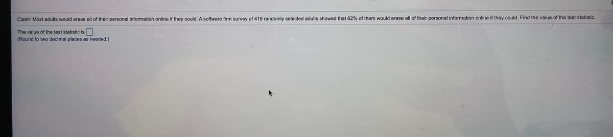 Claim: Most adults would erase all of their personal information online if they could. A software firm survey of 419 randomly selected adults showed that 62% of them would erase all of their personal information online if they could. Find the value of the test statistic.
The value of the test statistic is
(Round to two decimal places as needed.)

