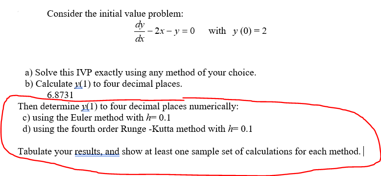 Consider the initial value problem:
dy
dx
- 2x - y = 0
with y (0) = 2
a) Solve this IVP exactly using any method of your choice.
b) Calculate y(1) to four decimal places.
6.8731
Then determine y(1) to four decimal places numerically:
c) using the Euler method with h= 0.1
d) using the fourth order Runge -Kutta method with = 0.1
Tabulate your results, and show at least one sample set of calculations for each method. |