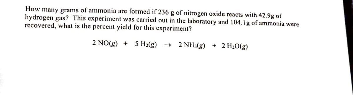 How many grams of ammonia are formed if 236 g of nitrogen oxide reacts with 42.9g of
hydrogen gas? This experiment was carried out in the laboratory and 104.lg of ammonia were
recovered, what is the percent yield for this experiment?
2 NO(g) + 5 H2(g) → 2 NH3(g) + 2 H20(g)
