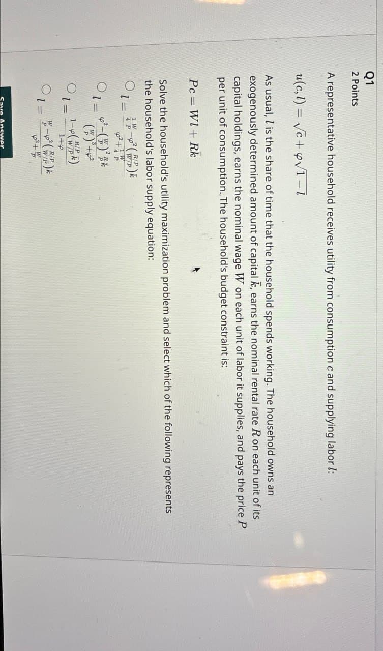 Q1
2 Points
A representative household receives utility from consumption c and supplying labor 1:
u(c, l)=√c+y√1-1
As usual, is the share of time that the household spends working. The household owns an
exogenously determined amount of capital k, earns the nominal rental rate R on each unit of its
capital holdings, earns the nominal wage W on each unit of labor it supplies, and pays the price P
per unit of consumption.. The household's budget constraint is:
Pc W1+ Rk
Solve the household's utility maximization problem and select which of the following represents
the household's labor supply equation:
1¼-6² (WP)
=
2+
1-2-()k
()+2
R/P
O11-4 (WP)
l=
1+6
-² (WP)
Save Answer