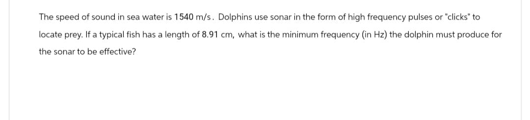 The speed of sound in sea water is 1540 m/s. Dolphins use sonar in the form of high frequency pulses or "clicks" to
locate prey. If a typical fish has a length of 8.91 cm, what is the minimum frequency (in Hz) the dolphin must produce for
the sonar to be effective?