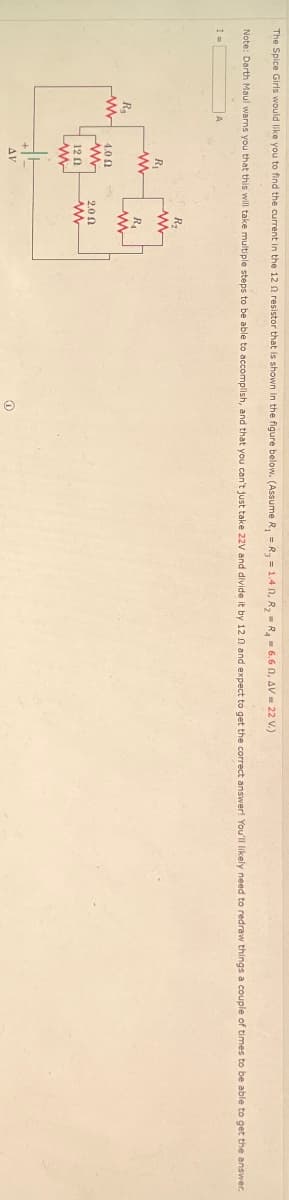6.601, AV = 22 V.)
The Spice Girls would like you to find the current in the 12 f resistor that is shown in the figure below. (Assume R₁ = R₁ = 1.40, R₂ = R₁
Note: Darth Maul warns you that this will take multiple steps to be able to accomplish, and that you can't just take 22V and divide it by 12 2 and expect to get the correct answer! You'll likely need to redraw things a couple of times to be able to get the answer.
R₁
ww
R₁
www
4.00
ww
12 Ո
ww
AV
R₂
www
R₁
www
2.00
O