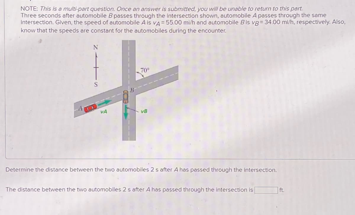 NOTE: This is a multi-part question. Once an answer is submitted, you will be unable to return to this part.
Three seconds after automobile B passes through the intersection shown, automobile A passes through the same
intersection. Given, the speed of automobile A is VA = 55.00 mi/h and automobile B is vg= 34.00 mi/h, respectively. Also,
know that the speeds are constant for the automobiles during the encounter.
N
70°
S
+
VA
vB
Determine the distance between the two automobiles 2 s after A has passed through the intersection.
The distance between the two automobiles 2 s after A has passed through the intersection is