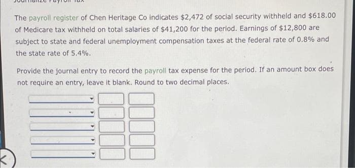 The payroll register of Chen Heritage Co indicates $2,472 of social security withheld and $618.00
of Medicare tax withheld on total salaries of $41,200 for the period. Earnings of $12,800 are
subject to state and federal unemployment compensation taxes at the federal rate of 0.8% and
the state rate of 5.4%.
Provide the journal entry to record the payroll tax expense for the period. If an amount box does
not require an entry, leave it blank. Round to two decimal places.
