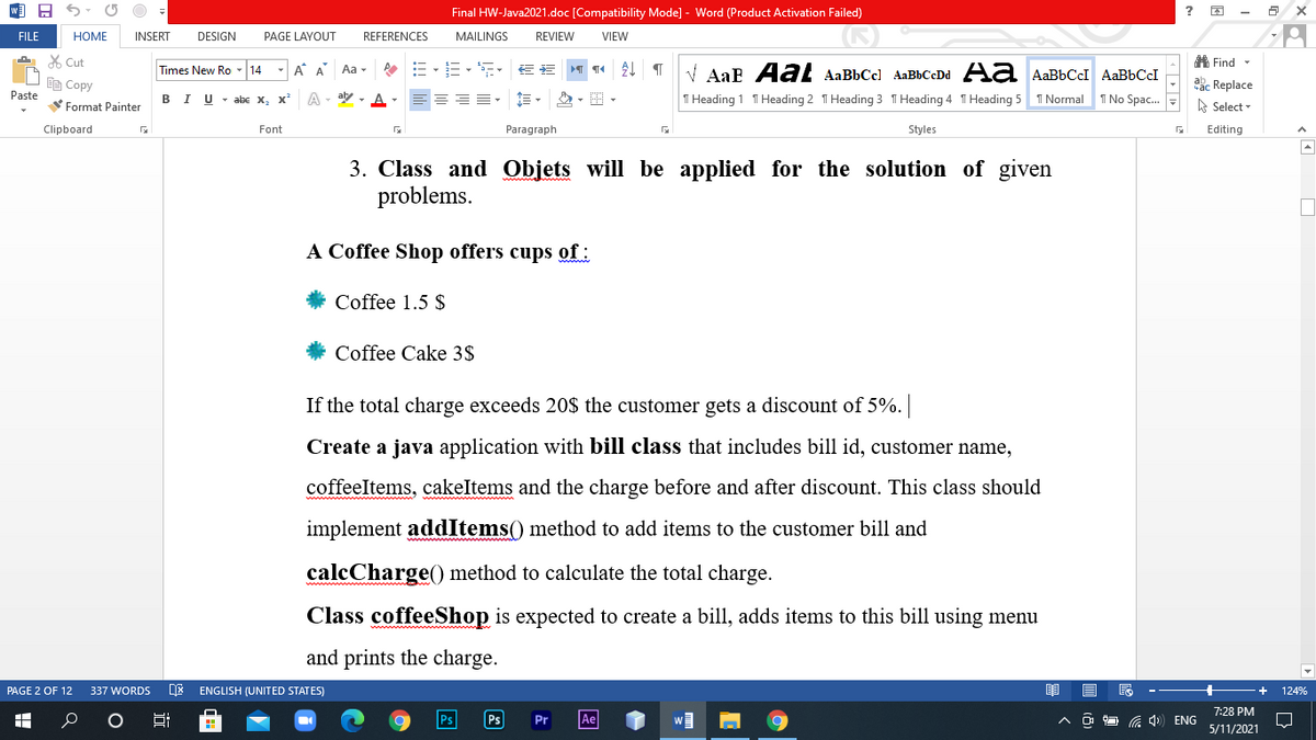 Final HW-Java2021.doc [Compatibility Mode] - Word (Product Activation Failed)
FILE
НОМЕ
INSERT
DESIGN
PAGE LAYOUT
REFERENCES
MAILINGS
REVIEW
VIEW
X Cut
A. Find -
Times New Ro - 14
-A A
Aa -
V AaE AaL AaBbCcl AaBbCcDd Aa AaBbCcI AaBbCI
响Copy
aac Replace
A Select -
Paste
I U - abE X, x
A - ay - A
I Normal
1 No Spac.
В
T Heading 1 T Heading 2 T Heading 3 T Heading 4 T Heading 5
Format Painter
Clipboard
Font
Paragraph
Styles
Editing
3. Class and Objets will be applied for the solution of given
problems.
A Coffee Shop offers cups of:
Coffee 1.5 $
Coffee Cake 3$
If the total charge exceeds 20$ the customer gets a discount of 5%.
Create a java application with bill class that includes bill id, customer name,
coffeeltems, cakeItems and the charge before and after discount. This class should
implement addItems() method to add items to the customer bill and
calcCharge() method to calculate the total charge.
Class coffeeShop is expected to create a bill, adds items to this bill using menu
and prints the charge.
PAGE 2 OF 12
337 WORDS
ENGLISH (UNITED STATES)
124%
7:28 PM
Ps
Pr
Ae
G 4 ENG
5/11/2021
近
