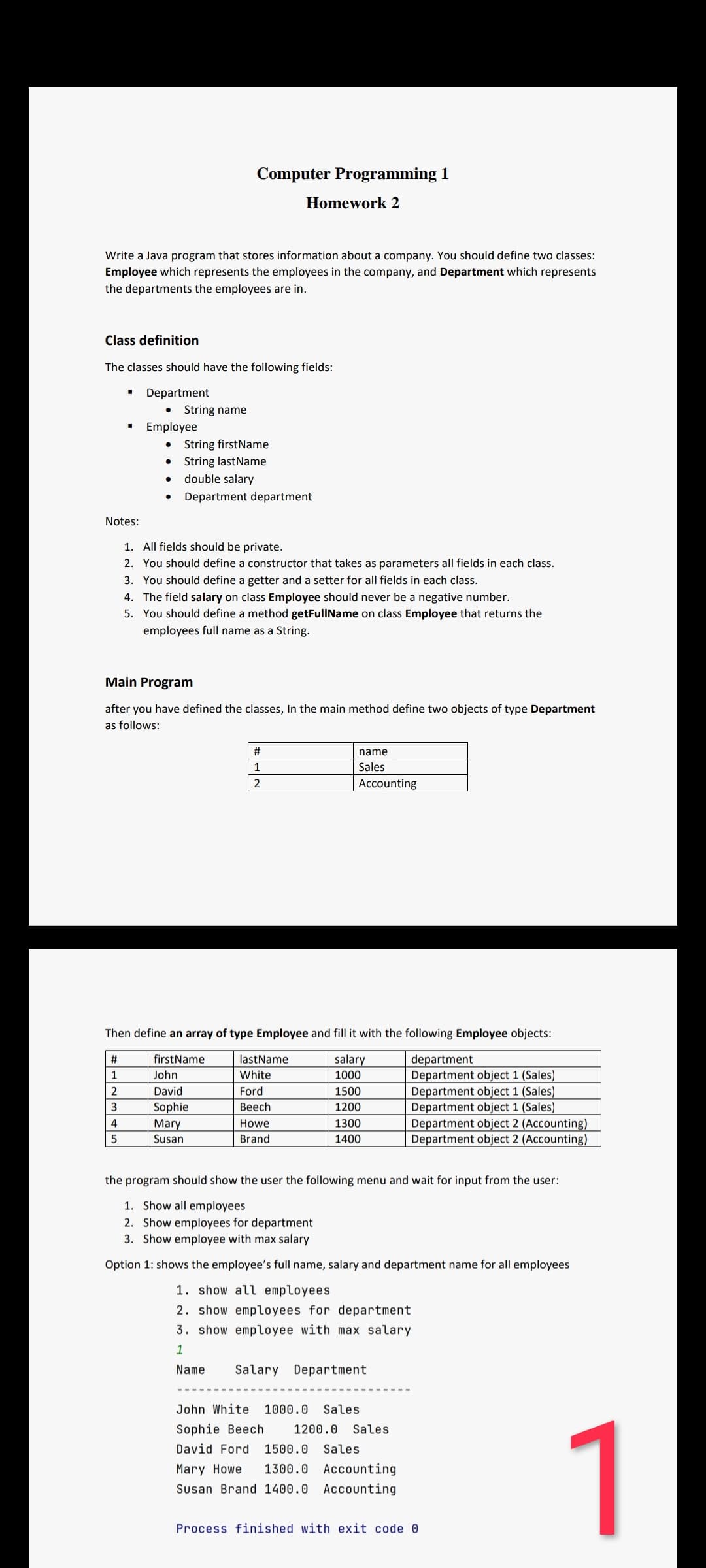 Computer Programming 1
Homework 2
Write a Java program that stores information about a company. You should define two classes:
Employee which represents the employees in the company, and Department which represents
the departments the employees are in.
Class definition
The classes should have the following fields:
Department
• String name
Employee
String firstName
String lastName
double salary
Department department
Notes:
1. All fields should be private.
2. You should define a constructor that takes as parameters all fields in each class.
3. You should define a getter and a setter for all fields in each class.
4. The field salary on class Employee should never be a negative number.
5. You should define a method getFullName on class Employee that returns the
employees full name as a String.
Main Program
after you have defined the classes, In the main method define two objects of type Department
as follows:
name
1
Sales
2
Accounting
Then define an array of type Employee and fill it with the following Employee objects:
firstName
lastName
salary
department
John
White
Department object 1 (Sales)
Department object 1 (Sales)
Department object 1 (Sales)
Department object 2 (Accounting)
Department object 2 (Accounting)
1
1000
2
David
Ford
1500
3
Sophie
Веech
1200
4
Mary
Howe
1300
Susan
Brand
1400
the program should show the user the following menu and wait for input from the user:
1. Show all employees
2. Show employees for department
3. Show employee with max salary
Option 1: shows the employee's full name, salary and department name for all employees
1. show all employees
2. show employees for department
3. show employee with max salary
1
Name
Salary Department
John White
1000.0
Sales
1
Sophie Beech
1200.0 Sales
David Ford
1500.0
Sales
Mary Howe
1300.0 Accounting
Susan Brand 1400.0 Accounting
Process finished with exit code O
