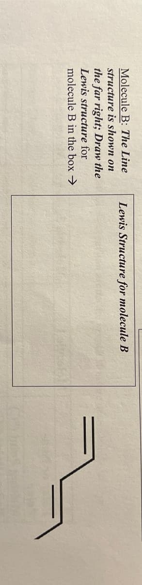 Molecule B: The Line
structure is shown on
the far right; Draw the
Lewis structure for
molecule B in the box →
Lewis Structure for molecule B