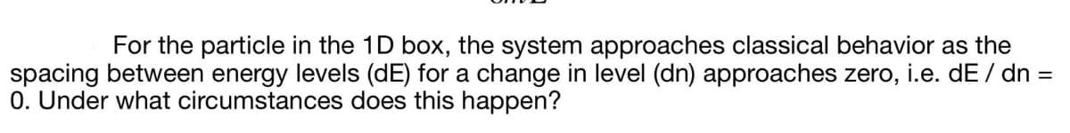 For the particle in the 1D box, the system approaches classical behavior as the
spacing between energy levels (dE) for a change in level (dn) approaches zero, i.e. dE / dn =
0. Under what circumstances does this happen?