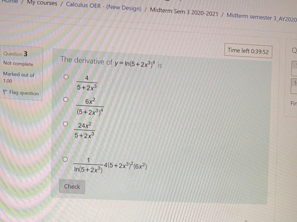 My courses / Calculus OER - (New Design) / Midterm Sem 3 2020-2021/ Midterm semester 3_AY2020
Time left 0:39:52
Question 3
The derivative of y= In(5+2x³)* is
Not complete
Marked out of
1.00
5+2x3
P Flag question
Fin
6x2
(5+2x³)*
24x2
5+2x3
4(5+2x®){(6x²)
In(5+2x³)
Check
