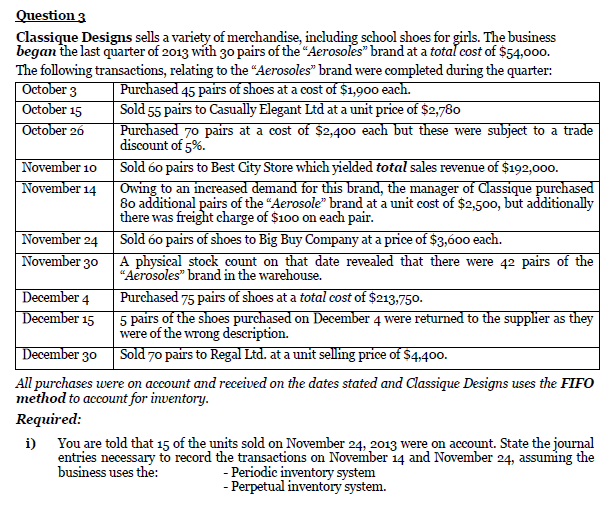 Question 3
Classique Designs sells a variety of merchandise, including school shoes for girls. The business
began the last quarter of 2013 with 30 pairs of the "Aerosoles" brand at a totaľ cost of $54,000.
The following transactions, relating to the “Aerosoles" brand were completed during the quarter:
| October 3
October 15
October 26
Purchased 45 pairs of shoes at a cost of $1,900 each.
Sold 55 pairs to Casually Elegant Ltd at a unit price of $2,780
Purchased 70 pairs at a cost of $2,400 each but these were subject to a trade
discount of 5%.
November 10 Sold 60 pairs to Best City Store which yielded total sales revenue of $192,000.
November 14
Owing to an increased demand for this brand, the manager of Classique purchased
80 additional pairs of the "Aerosole" brand at a unit cost of $2,500, but additionally
there was freight charge of $100 on each pair.
Sold 60 pairs of shoes to Big Buy Company at a price of $3,600 each.
A physical stock count on that date revealed that there were 42 pairs of the
“Aerosoles" brand in the warehouse.
November 24
November 30
December 4
December 15
Purchased 75 pairs of shoes at a total cost of $213,750.
5 pairs of the shoes purchased on December 4 were returned to the supplier as they
were of the wrong description.
| December 30 Sold 70 pairs to Regal Ltd. at a unit selling price of $4,400.
All purchases were on account and received on the dates stated and Classique Designs uses the FIFO
method to account for inventory.
Required:
i) You are told that 15 of the units sold on November 24, 2013 were on account. State the journal
entries necessary to record the transactions on November 14 and November 24, assuming the
- Periodic inventory system
- Perpetual inventory system.
business uses the:
