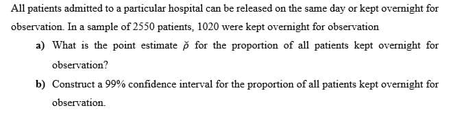 All patients admitted to a particular hospital can be released on the same day or kept overnight for
observation. In a sample of 2550 patients, 1020 were kept ovemight for observation
a) What is the point estimate p for the proportion of all patients kept overnight for
observation?
b) Construct a 99% confidence interval for the proportion of all patients kept overnight for
observation.
