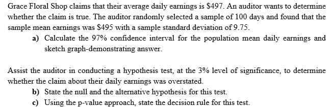 Grace Floral Shop claims that their average daily earnings is $497. An auditor wants to determine
whether the claim is true. The auditor randomly selected a sample of 100 days and found that the
sample mean earnings was $495 with a sample standard deviation of 9.75.
a) Calculate the 97% confidence interval for the population mean daily earnings and
sketch graph-demonstrating answer.
Assist the auditor in conducting a hypothesis test, at the 3% level of significance, to determine
whether the claim about their daily earnings was overstated.
b) State the null and the alternative hypothesis for this test.
c) Using the p-value approach, state the decision rule for this test.
