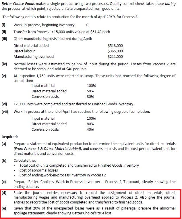 Better Choice Foods makes a single product using two processes. Quality control check takes place during
the process, at which point, rejected units are separated from good units.
The following details relate to production for the month of April 20X9, for Process 2.
(i)
Work-in-process, beginning inventory:
-0-
(ii)
Transfer from Process 1: 15,000 units valued at $51.40 each
(iii)
Other manufacturing costs incurred during April:
Direct material added
$513,000
$365,000
$211,000
Direct labour
Manufacturing overhead
(iv) Normal losses were estimated to be 5% of input during the period. Losses from Process 2 are
deemed to be scrap, and sold at $40 per unit.
(v)
At inspection 1,750 units were rejected as scrap. These units had reached the following degree of
completion:
Input material
100%
Direct material added
50%
Conversion costs
30%
(vi)
12,000 units were completed and transferred to Finished Goods Inventory.
(vii) Work-in-process at the end of April had reached the following degree of completion:
Input material
100%
Direct material added
80%
Conversion costs
40%
Required:
(a)
Prepare a statement of equivalent production to determine the equivalent units for direct materials
(From Process 1 & Direct Material Added), and conversion costs and the cost per equivalent unit for
direct materials and conversion costs.
(b)
Calculate the:
- Total cost of units completed and transferred to Finished Goods inventory
Cost of abnormal losses
Cost of ending work-in-process inventory in Process 2
(c)
Prepare Better Choice's Work-In-Process Inventory - Process 2 T-account, clearly showing the
ending balance.
(d)
State the journal entries necessary to record the assignment of direct materials, direct
manufacturing wages and manufacturing overhead applied to Process 2. Also give the journal
entries to record the cost of goods completed and transferred to finished goods.
(e)
Given that 20% of the unexpected losses were as a result of pilferage, prepare the abnormal
spoilage statement, clearly showing Better Choice's true loss.
