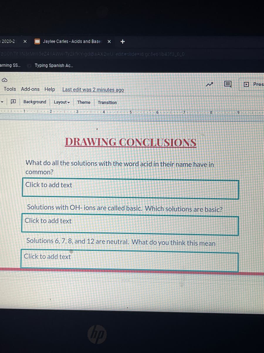 2020-2
Jaylee Carles -Acids and Bases
+
F200h7it
e 24 1 AWW-Ty2kfKY-gdiBaAX2wU/edit slide%=id gc8e6lb43f3_0_0
aming S.
Typing Spanish Ac.
II
D Pres
Tools Add-ons Help
Last edit was 2 minutes ago
田
Background
Layout -
Theme
Transition
1
3 4 5
T 6 7 1
DRAWING CONCLUSIONS
What do all the solutions with the word acid in their name have in
common?
Click to add text
Solutions with OH- ions are called basic. Which solutions are basic?
Click to add text
Solutions 6, 7,8, and 12 are neutral. What do you think this mean
Click to add text
hp
