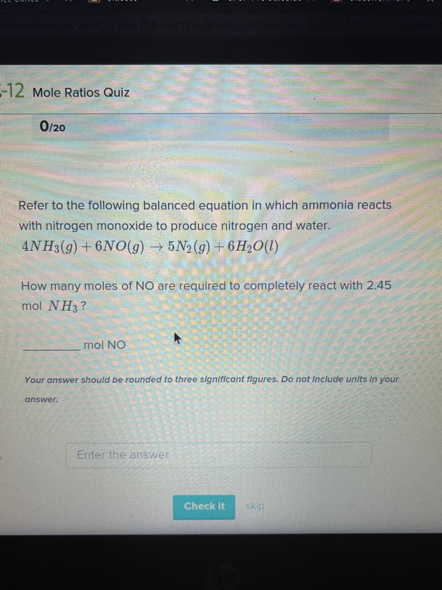 -12 Mole Ratios Quiz
O/20
Refer to the following balanced equation in which ammonia reacts
with nitrogen monoxide to produce nitrogen and water.
4N H3(g) +6NO(g) → 5N2 (g) + 6H»O(1)
How many moles of NO are required to completely react with 2.45
mol NH3?
mol NO
Your answer should be rounded to three signiflcant flgures. Do not Include units In your
answer.
Enter the answer
Check it
skip
