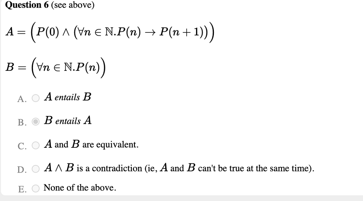 Question 6 (see above)
A = (P(0) ^ (Vn E N.P(n)
^ (Vn E N.P(n) →
P(n + 1)))
B = (vn € N.P(n))
Un e
А.
A entails B
В.
В entails A
С.
A and B are equivalent.
D.
A A B is a contradiction (ie, A and B can't be true at the same time).
Е.
None of the above.
