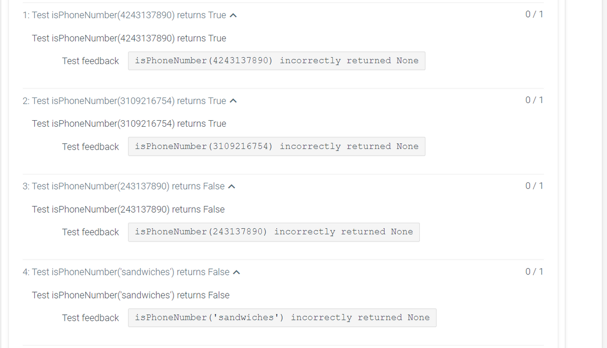 1: Test isPhoneNumber(4243137890) returns True ^
0/1
Test isPhoneNumber(4243137890) returns True
Test feedback
isPhoneNumber (4243137890) incorrectly returned None
2: Test isPhoneNumber(3109216754) returns True ^
0/1
Test isPhoneNumber(3109216754) returns True
Test feedback
isPhoneNumber (3109216754) incorrectly returned None
3: Test isPhoneNumber(243137890) returns False ^
0/1
Test isPhoneNumber(243137890) returns False
Test feedback
isPhoneNumber (243137890) incorrectly returned None
4: Test isPhoneNumber('sandwiches') returns False a
0/1
Test isPhoneNumber('sandwiches') returns False
Test feedback
isPhoneNumber ('sandwiches') incorrectly returned None
