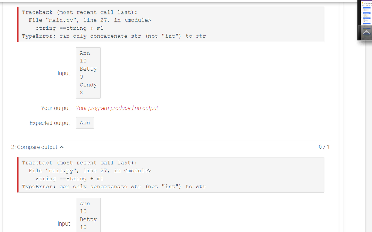 Traceback (most recent call last):
File "main.py", line 27, in <module>
string ==string + ml
TypeError: can only concatenate str (not "int") to str
Ann
10
Betty
Input
9.
Cindy
8.
Your output Your program produced no output
Expected output
Ann
2: Compare output a
0/1
Traceback (most recent call last):
File "main.py", line 27, in <module>
string ==string + ml
TypeError: can only concatenate str (not "int") to str
Ann
10
Betty
Input
10
