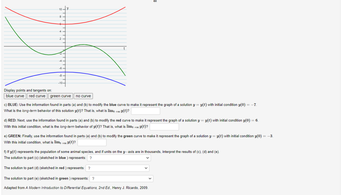 10-
4
2
-6-
-8 -
-10-
Display points and tangents on:
blue curve | red curve || green curve
no curve
c) BLUE: Use the information found in parts (a) and (b) to modify the blue curve to make it represent the graph of a solution y = y(t) with initial condition y(0) = -7.
What is the long-term behavior of this solution y(t)? That is, what is lim0 Y(t)?
d) RED: Next, use the information found in parts (a) and (b) to modify the red curve to make it represent the graph of a solution y = y(t) with initial condition y(0) = 6.
With this initial condition, what is the long-term behavior of y(t)? That is, what is lim 00 y(t)?
e) GREEN: Finally, use the information found in parts (a) and (b) to modify the green curve to make it represent the graph of a solution y = y(t) with initial condition y(0) = -3.
With this initial condition, what is lim, 0 y(t)?
f) If y(t) represents the population of some animal species, and if units on the y-axis are in thousands, interpret the results of (c), (d) and (e).
The solution to part (c) (sketched in blue ) represents: ?
The solution to part (d) (sketched in red ) represents: ?
The solution to part (e) (sketched in green ) represents: ?
Adapted from A Modern Introduction to Differential Equations, 2nd Ed., Henry J. Ricardo, 2009.
