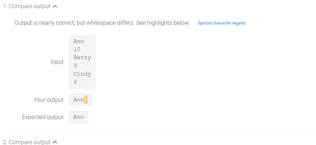 1: Compare output a
Output is nearly correct; but whitespace differs. See highlights below.
Special character legend
Ann
10
Betty
Input
9.
Cindy
8
Your output
Ann
Expected output
Ann
2: Compare output a
