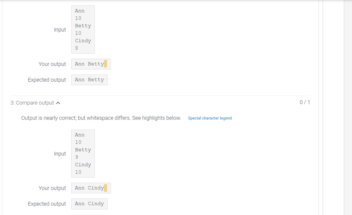 Ann
10
Betty
Input
10
Cindy
8.
Your output
Ann Betty
Expected output
Ann Betty
3: Compare output ^
0/1
Output is nearly correct; but whitespace differs. See highlights below.
Special character legend
Ann
10
Betty
Input
9
Cindy
10
Your output
Ann Cindy
Expected output
Ann Cindy
