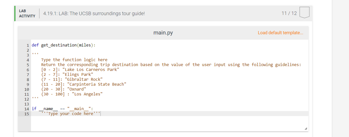 LAB
4.19.1: LAB: The UCSB surroundings tour guide!
11/ 12
ACTIVITY
main.py
Load default template...
1 def get_destination(miles):
2
3
Type the function logic here
Return the corresponding trip destination based on the value of the user input using the following guidelines:
21: "Lake Los Carneros Park"
[0
(2
6
7]: "Elings Park"
(7 - 11]: "Gibraltar Rock"
(11 - 20]: "Carpinteria State Beach"
(20
(30 - 100] : "Los Angeles"
7
8
9
10
30]: "Oxnard"
11
12
13
14 if
name
main
":
15
'Type your code here'''|
